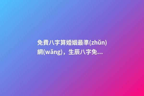 免費八字算婚姻最準(zhǔn)網(wǎng)，生辰八字免費算婚姻 八字免費測算婚姻，最準(zhǔn)的八字合婚免費的